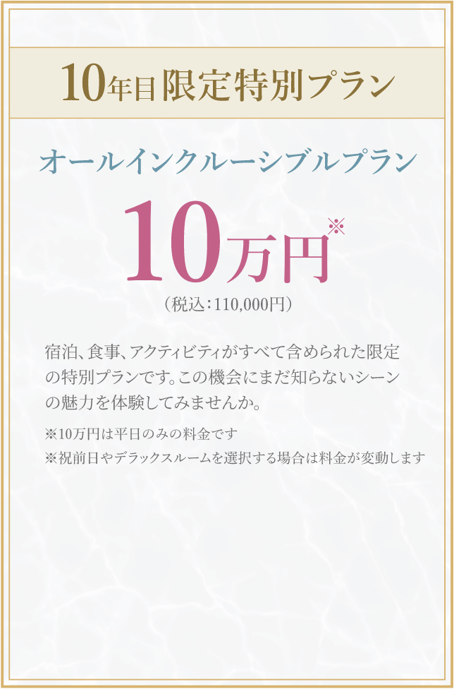 10年目限定特別プラン オールインクルーシブルプラン 10 万円 (税込:110,000円) 宿泊、食事、アクティビティがすべて含められた限定の特別プランです。 この機会にまだ知らないシーンの魅力を体験してみませんか。※10万円は平日のみの料金です※祝前日やデラックスルームを選択する場合は料金が変動します