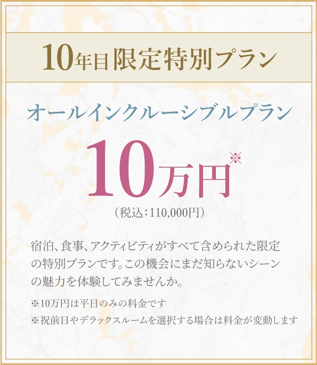 10年目限定特別プランオールインクルーシブルプラン10 万円(税込:110,000円)宿泊、食事、 アクティビティがすべて含められた限定の特別プランです。 この機会にまだ知らないシーン の魅力を体験してみませんか。※10万円は平日のみの料金です※祝前日やデラックスルームを選択する場合は料金が変動します