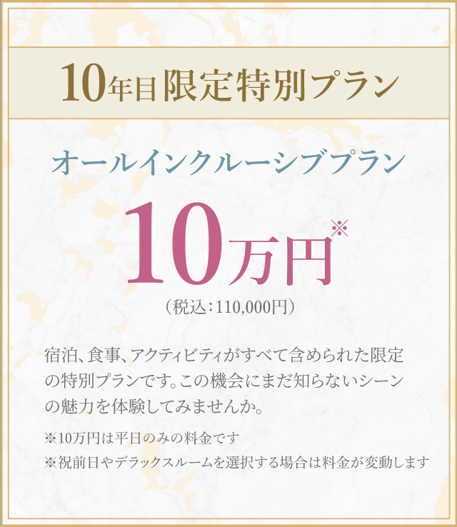 10年目限定特別プランオールインクルーシブプラン10 万円(税込:110,000円)宿泊、食事、 アクティビティがすべて含められた限定の特別プランです。 この機会にまだ知らないシーン の魅力を体験してみませんか。※10万円は平日のみの料金です※祝前日やデラックスルームを選択する場合は料金が変動します