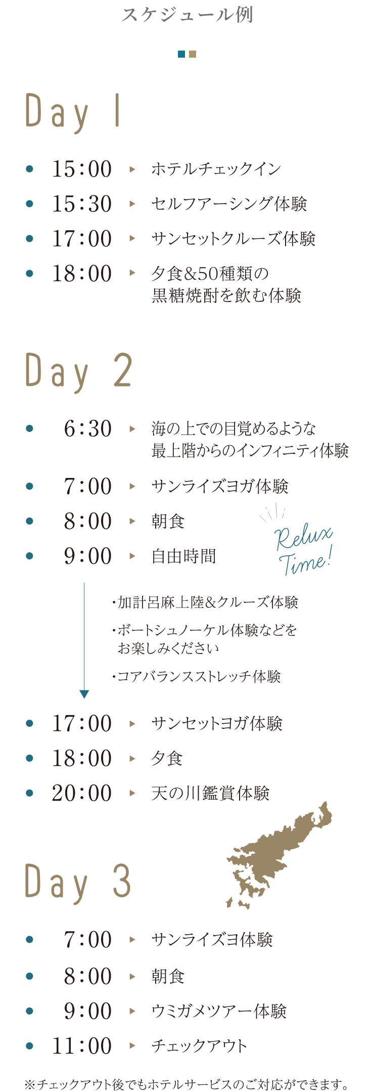 スケジュール例 Day 1 15:00 ホテルチェックイン 15:30 セルフアーシング体験 17:00 サンセットクルーズ体験 18:00 夕食&50種類の黒糖焼酎を飲む体験 Day 2 6:30 海の上での目覚めるような最上階からのインフィニティ体験 7:00 サンライズヨガ体験 8:00 朝食 9:00 自由時間 加計呂麻上陸&クルーズ体験 ボートシュノーケル体験などをお楽しみください コアバランスストレッチ体験 17:00 サンセットヨガ体験 18:00 夕食 20:00 天の川鑑賞体験 Day 3 7:00 サンライズヨ体験 8:00 朝食 9:00 ウミガメツアー体験 11:00 チェックアウト※チェックアウト後でもホテルサービスのご対応ができます。