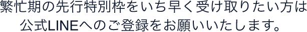 繁忙期の先行特別枠をいち早く受け取りたい方は公式LINEへのご登録をお願いいたします。